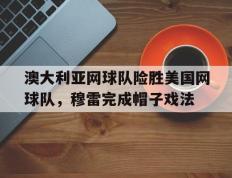 乐鱼-关于澳大利亚网球队险胜美国网球队，穆雷完成帽子戏法的信息